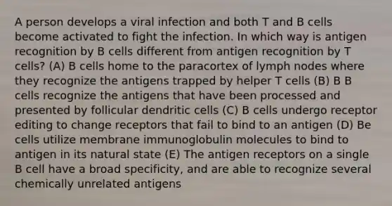 A person develops a viral infection and both T and B cells become activated to fight the infection. In which way is antigen recognition by B cells different from antigen recognition by T cells? (A) B cells home to the paracortex of lymph nodes where they recognize the antigens trapped by helper T cells (B) В B cells recognize the antigens that have been processed and presented by follicular dendritic cells (C) B cells undergo receptor editing to change receptors that fail to bind to an antigen (D) Be cells utilize membrane immunoglobulin molecules to bind to antigen in its natural state (E) The antigen receptors on a single B cell have a broad specificity, and are able to recognize several chemically unrelated antigens