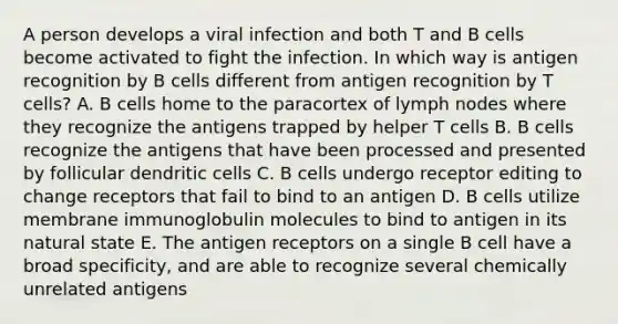 A person develops a viral infection and both T and B cells become activated to fight the infection. In which way is antigen recognition by B cells different from antigen recognition by T cells? A. B cells home to the paracortex of lymph nodes where they recognize the antigens trapped by helper T cells B. B cells recognize the antigens that have been processed and presented by follicular dendritic cells C. B cells undergo receptor editing to change receptors that fail to bind to an antigen D. B cells utilize membrane immunoglobulin molecules to bind to antigen in its natural state E. The antigen receptors on a single B cell have a broad specificity, and are able to recognize several chemically unrelated antigens