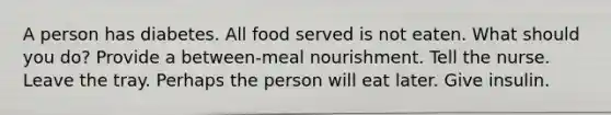 A person has diabetes. All food served is not eaten. What should you do? Provide a between-meal nourishment. Tell the nurse. Leave the tray. Perhaps the person will eat later. Give insulin.