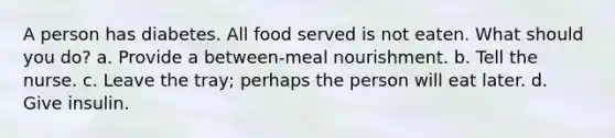 A person has diabetes. All food served is not eaten. What should you do? a. Provide a between-meal nourishment. b. Tell the nurse. c. Leave the tray; perhaps the person will eat later. d. Give insulin.