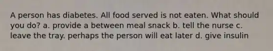 A person has diabetes. All food served is not eaten. What should you do? a. provide a between meal snack b. tell the nurse c. leave the tray. perhaps the person will eat later d. give insulin