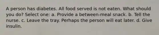 A person has diabetes. All food served is not eaten. What should you do? Select one: a. Provide a between-meal snack. b. Tell the nurse. c. Leave the tray. Perhaps the person will eat later. d. Give insulin.