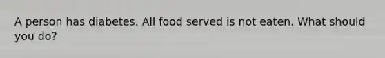A person has diabetes. All food served is not eaten. What should you do?
