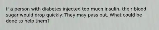 If a person with diabetes injected too much insulin, their blood sugar would drop quickly. They may pass out. What could be done to help them?