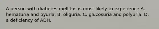 A person with diabetes mellitus is most likely to experience A. hematuria and pyuria. B. oliguria. C. glucosuria and polyuria. D. a deficiency of ADH.