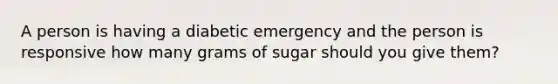 A person is having a diabetic emergency and the person is responsive how many grams of sugar should you give them?