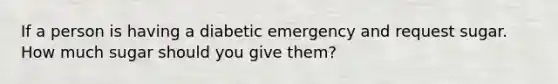 If a person is having a diabetic emergency and request sugar. How much sugar should you give them?