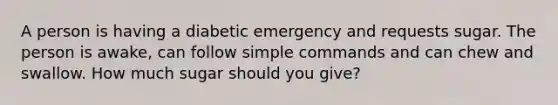 A person is having a diabetic emergency and requests sugar. The person is awake, can follow simple commands and can chew and swallow. How much sugar should you give?