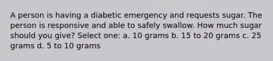 A person is having a diabetic emergency and requests sugar. The person is responsive and able to safely swallow. How much sugar should you give? Select one: a. 10 grams b. 15 to 20 grams c. 25 grams d. 5 to 10 grams