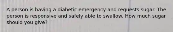 A person is having a diabetic emergency and requests sugar. The person is responsive and safely able to swallow. How much sugar should you give?