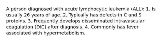 A person diagnosed with acute lymphocytic leukemia (ALL): 1. Is usually 26 years of age. 2. Typically has defects in C and S proteins. 3. Frequently develops disseminated intravascular coagulation (DIC) after diagnosis. 4. Commonly has fever associated with hypermetabolism.