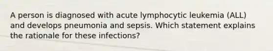 A person is diagnosed with acute lymphocytic leukemia (ALL) and develops pneumonia and sepsis. Which statement explains the rationale for these infections?