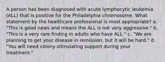 A person has been diagnosed with acute lymphocytic leukemia (ALL) that is positive for the Philadelphia chromosome. What statement by the healthcare professional is most appropriate? a. "This is good news and means the ALL is not very aggressive." b. "This is a very rare finding in adults who have ALL." c. "We are planning to get your disease in remission, but it will be hard." d. "You will need colony-stimulating support during your treatment."