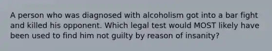 A person who was diagnosed with alcoholism got into a bar fight and killed his opponent. Which legal test would MOST likely have been used to find him not guilty by reason of insanity?