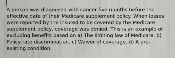 A person was diagnosed with cancer five months before the effective date of their Medicare supplement policy. When losses were reported by the insured to be covered by the Medicare supplement policy, coverage was denied. This is an example of excluding benefits based on a) The limiting law of Medicare. b) Policy rate discrimination. c) Waiver of coverage. d) A pre-existing condition.