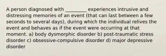 A person diagnosed with _________ experiences intrusive and distressing memories of an event (that can last between a few seconds to several days), during which the individual relives the event and behaves as if the event were occurring at that moment. a) body dysmorphic disorder b) post-traumatic stress disorder c) obsessive-compulsive disorder d) major depressive disorder