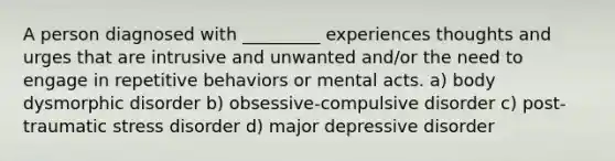 A person diagnosed with _________ experiences thoughts and urges that are intrusive and unwanted and/or the need to engage in repetitive behaviors or mental acts. a) body dysmorphic disorder b) obsessive-compulsive disorder c) post-traumatic stress disorder d) major depressive disorder