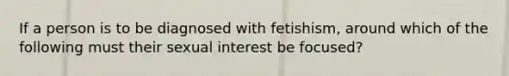 If a person is to be diagnosed with fetishism, around which of the following must their sexual interest be focused?