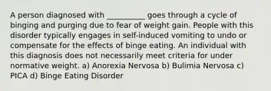 A person diagnosed with __________ goes through a cycle of binging and purging due to fear of weight gain. People with this disorder typically engages in self-induced vomiting to undo or compensate for the effects of binge eating. An individual with this diagnosis does not necessarily meet criteria for under normative weight. a) Anorexia Nervosa b) Bulimia Nervosa c) PICA d) Binge Eating Disorder