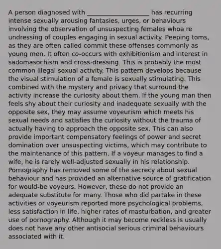 A person diagnosed with ____________________ has recurring intense sexually arousing fantasies, urges, or behaviours involving the observation of unsuspecting females whoa re undressing of couples engaging in sexual activity. Peeping toms, as they are often called commit these offenses commonly as young men. It often co-occurs with exhibitionism and interest in sadomasochism and cross-dressing. This is probably the most common illegal sexual activity. This pattern develops because the visual stimulation of a female is sexually stimulating. This combined with the mystery and privacy that surround the activity increase the curiosity about them. If the young man then feels shy about their curiosity and inadequate sexually with the opposite sex, they may assume voyeurism which meets his sexual needs and satisfies the curiosity without the trauma of actually having to approach the opposite sex. This can also provide important compensatory feelings of power and secret domination over unsuspecting victims, which may contribute to the maintenance of this pattern. If a voyeur manages to find a wife, he is rarely well-adjusted sexually in his relationship. Pornography has removed some of the secrecy about sexual behaviour and has provided an alternative source of gratification for would-be voyeurs. However, these do not provide an adequate substitute for many. Those who did partake in these activities or voyeurism reported more psychological problems, less satisfaction in life, higher rates of masturbation, and greater use of pornography. Although it may become reckless is usually does not have any other antisocial serious criminal behaviours associated with it.