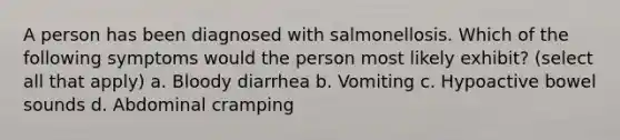 A person has been diagnosed with salmonellosis. Which of the following symptoms would the person most likely exhibit? (select all that apply) a. Bloody diarrhea b. Vomiting c. Hypoactive bowel sounds d. Abdominal cramping