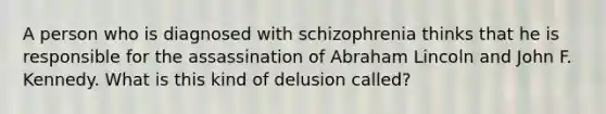 A person who is diagnosed with schizophrenia thinks that he is responsible for the assassination of Abraham Lincoln and John F. Kennedy. What is this kind of delusion called?