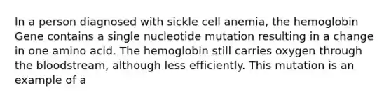 In a person diagnosed with sickle cell anemia, the hemoglobin Gene contains a single nucleotide mutation resulting in a change in one amino acid. The hemoglobin still carries oxygen through the bloodstream, although less efficiently. This mutation is an example of a