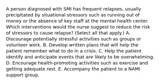 A person diagnosed with SMI has frequent relapses, usually precipitated by situational stressors such as running out of money or the absence of key staff at the mental health center. Which interventions would the nurse suggest to reduce the risk of stressors to cause relapse? (Select all that apply.) A. Discourage potentially stressful activities such as groups or volunteer work. B. Develop written plans that will help the patient remember what to do in a crisis. C. Help the patient identify and anticipate events that are likely to be overwhelming. D. Encourage health-promoting activities such as exercise and getting adequate rest. E. Accompany the patient to a NAMI support group.