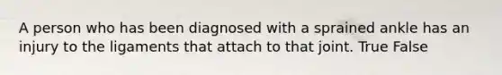 A person who has been diagnosed with a sprained ankle has an injury to the ligaments that attach to that joint. True False