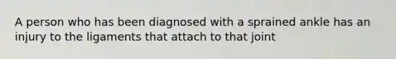 A person who has been diagnosed with a sprained ankle has an injury to the ligaments that attach to that joint