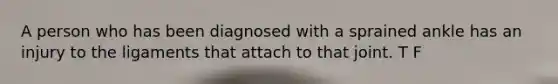 A person who has been diagnosed with a sprained ankle has an injury to the ligaments that attach to that joint. T F