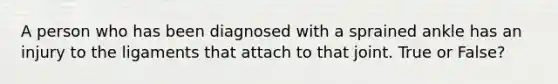 A person who has been diagnosed with a sprained ankle has an injury to the ligaments that attach to that joint. True or False?