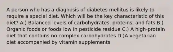 A person who has a diagnosis of diabetes mellitus is likely to require a special diet. Which will be the key characteristic of this diet? A.) Balanced levels of carbohydrates, proteins, and fats B.) Organic foods or foods low in pesticide residue C.) A high-protein diet that contains no complex carbohydrates D.)A vegetarian diet accompanied by vitamin supplements