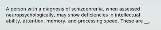 A person with a diagnosis of schizophrenia, when assessed neuropsychologically, may show deficiencies in intellectual ability, attention, memory, and processing speed. These are __.