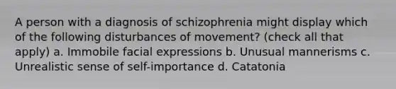 A person with a diagnosis of schizophrenia might display which of the following disturbances of movement? (check all that apply) a. Immobile facial expressions b. Unusual mannerisms c. Unrealistic sense of self-importance d. Catatonia