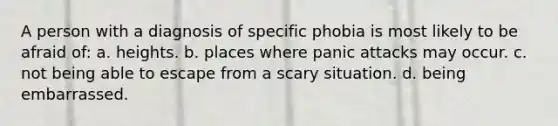 A person with a diagnosis of specific phobia is most likely to be afraid of: a. heights. b. places where panic attacks may occur. c. not being able to escape from a scary situation. d. being embarrassed.