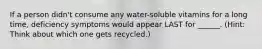 If a person didn't consume any water-soluble vitamins for a long time, deficiency symptoms would appear LAST for ______. (Hint: Think about which one gets recycled.)