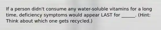 If a person didn't consume any water-soluble vitamins for a long time, deficiency symptoms would appear LAST for ______. (Hint: Think about which one gets recycled.)