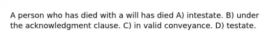 A person who has died with a will has died A) intestate. B) under the acknowledgment clause. C) in valid conveyance. D) testate.