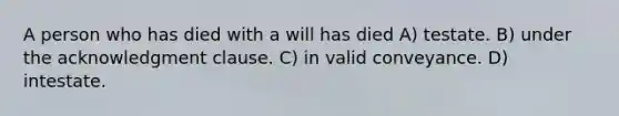 A person who has died with a will has died A) testate. B) under the acknowledgment clause. C) in valid conveyance. D) intestate.