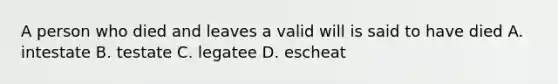 A person who died and leaves a valid will is said to have died A. intestate B. testate C. legatee D. escheat