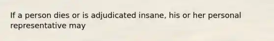 If a person dies or is adjudicated insane, his or her personal representative may