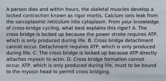 A person dies and within hours, the skeletal muscles develop a locked contraction known as rigor mortis. Calcium ions leak from the sarcoplasmic reticulum into cytoplasm. From your knowledge of cross-bridge cycling, what best explains this rigor? A. The cross bridge is locked up because the power stroke requires ATP, which is only produced during life. B. Cross bridge detachment cannot occur. Detachment requires ATP, which is only produced during life. C. The cross bridge is locked up because ATP directly attaches myosin to actin. D. Cross bridge formation cannot occur. ATP, which is only produced during life, must to be bound to the myosin head to permit cross bridging.