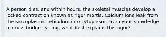 A person dies, and within hours, the skeletal muscles develop a locked contraction known as rigor mortis. Calcium ions leak from the sarcoplasmic reticulum into cytoplasm. From your knowledge of cross bridge cycling, what best explains this rigor?