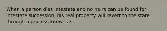 When a person dies intestate and no heirs can be found for intestate succession, his real property will revert to the state through a process known as: