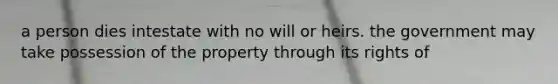 a person dies intestate with no will or heirs. the government may take possession of the property through its rights of