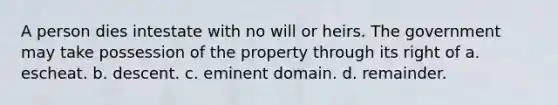 A person dies intestate with no will or heirs. The government may take possession of the property through its right of a. escheat. b. descent. c. eminent domain. d. remainder.