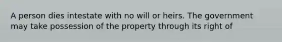 A person dies intestate with no will or heirs. The government may take possession of the property through its right of