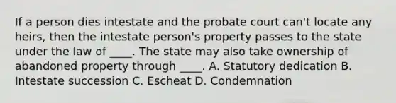 If a person dies intestate and the probate court can't locate any heirs, then the intestate person's property passes to the state under the law of ____. The state may also take ownership of abandoned property through ____. A. Statutory dedication B. Intestate succession C. Escheat D. Condemnation