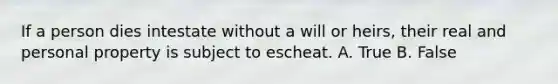 If a person dies intestate without a will or heirs, their real and personal property is subject to escheat. A. True B. False